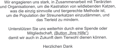 Wir engagieren uns stark, in Zusammenarbeit mit Tierärzten  und Organisationen, um die Kastration von wildlebenden Katzen,  was die einzig sinnvolle und tiergerechte Methode ist,  um die Population der Streunerkatzen einzudämmen, und  das Tierleid zu mindern.  Unterstützen Sie uns weiterhin durch eine Spende oder  Mitgliedschaft, (Button „Ihre Hilfe“)  damit wir auch in Zukunft dem Tierwohl dienen können.  Herzlichen Dank
