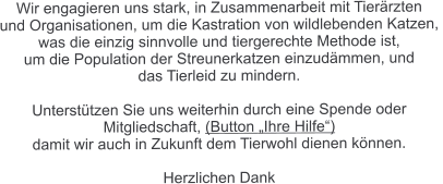 Wir engagieren uns stark, in Zusammenarbeit mit Tierärzten  und Organisationen, um die Kastration von wildlebenden Katzen,  was die einzig sinnvolle und tiergerechte Methode ist,  um die Population der Streunerkatzen einzudämmen, und  das Tierleid zu mindern.  Unterstützen Sie uns weiterhin durch eine Spende oder  Mitgliedschaft, (Button „Ihre Hilfe“)  damit wir auch in Zukunft dem Tierwohl dienen können.  Herzlichen Dank